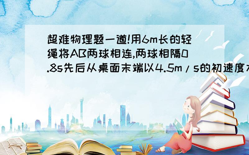 超难物理题一道!用6m长的轻绳将AB两球相连,两球相隔0.8s先后从桌面末端以4.5m/s的初速度水平抛出.那么,将A球抛出后经过多长时间,AB间的轻绳刚好被拉直?