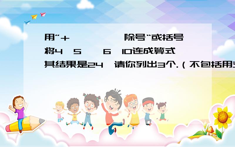 用”+、—、*、除号“或括号将4,5,—6,10连成算式其结果是24,请你列出3个.（不包括用交换律）把这个问题的算式和答案写出来.