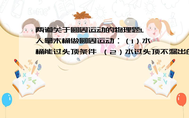 两道关于圆周运动的物理题1.人拿木桶做圆周运动：（1）水桶能过头顶条件 （2）水过头顶不漏出的条件2.绳拉木块竖直平面做圆周运动,绳没有力做功使木块速度增加,木块速度改变只因势能