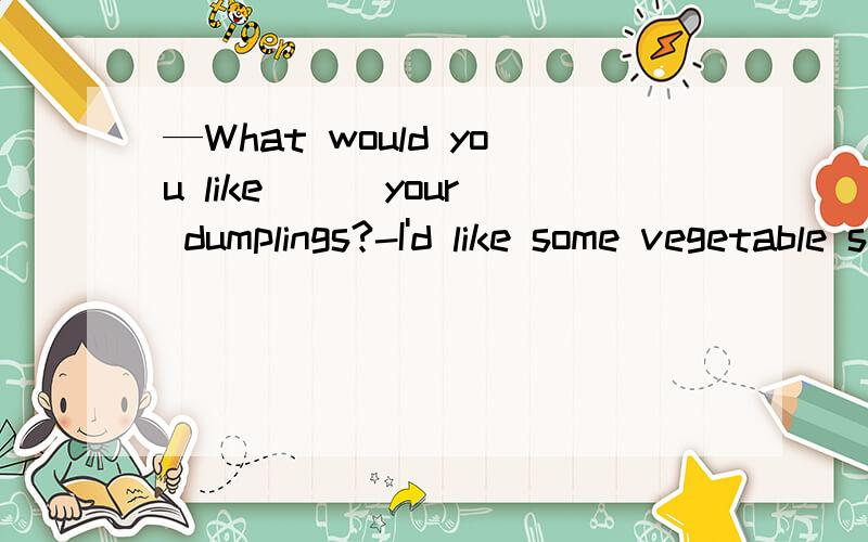 —What would you like ＿＿ your dumplings?-I'd like some vegetable soup.A.on B.for C.in D.with可我们老师说好像不是D，因为dumpling with vegetables=vegetable dumpling,What would you like ＿＿ your dumplings?如果填with的话，就