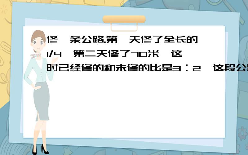 修一条公路.第一天修了全长的1/4,第二天修了70米,这时已经修的和未修的比是3：2,这段公路有多长?（请详细讲解）