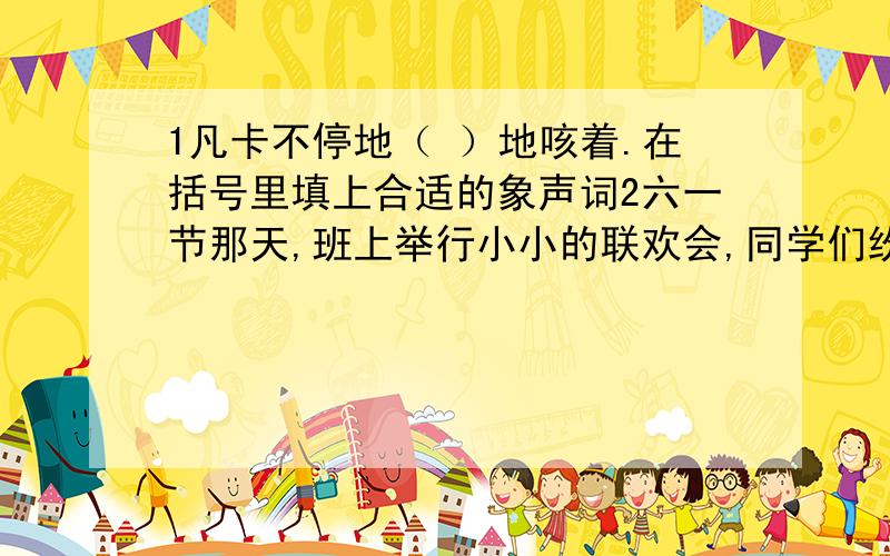 1凡卡不停地（ ）地咳着.在括号里填上合适的象声词2六一节那天,班上举行小小的联欢会,同学们纷纷展示才艺,这时你会想到哪些四字词语来描述她们的表演呢?