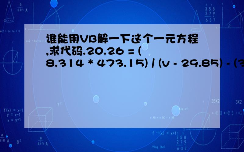 谁能用VB解一下这个一元方程,求代码.20.26 = (8.314 * 473.15) / (v - 29.85) - (3.224 * 1000000) / (473.15 * v * (v + 29.85)) ^ 0.5还是自己把它编出来了.答案196.61475.Private Sub Command1_Click()Dim v As DoubleDim v1 As Double,v