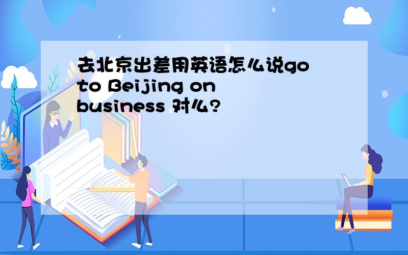 去北京出差用英语怎么说go to Beijing on business 对么?