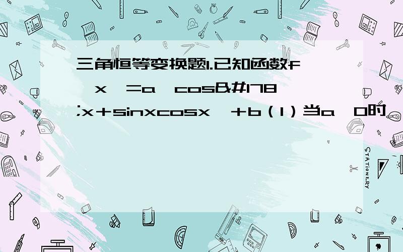 三角恒等变换题1.已知函数f﹙x﹚=a﹙cos²x＋sinxcosx﹚＋b（1）当a＞0时,求f﹙x﹚的单调增区间（2）当a＜0且x∈[0,兀／2]时,f﹙x﹚的值域是[3,4]求a,b的值.