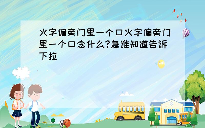 火字偏旁门里一个口火字偏旁门里一个口念什么?急谁知道告诉下拉