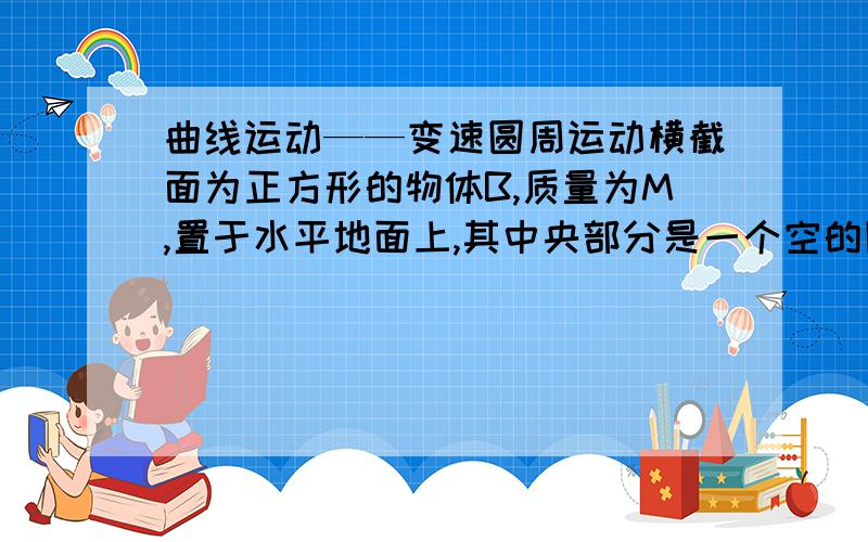 曲线运动——变速圆周运动横截面为正方形的物体B,质量为M,置于水平地面上,其中央部分是一个空的圆形,圆形轨道是光滑的,如图所示.现有一个质量为m的小球A恰好能在轨道做圆周运动,而物