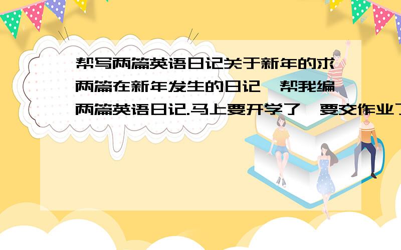 帮写两篇英语日记关于新年的求两篇在新年发生的日记`帮我编两篇英语日记.马上要开学了`要交作业了!写的好的加100分`