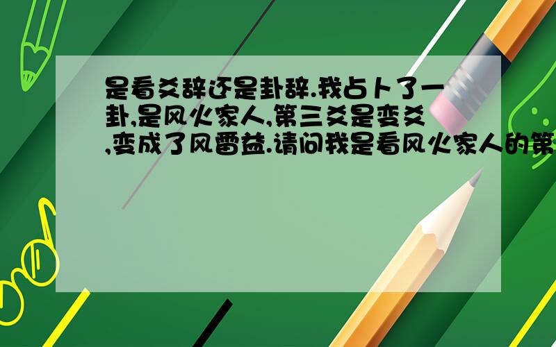 是看爻辞还是卦辞.我占卜了一卦,是风火家人,第三爻是变爻,变成了风雷益.请问我是看风火家人的第三爻的爻辞,还是看变卦风雷益的卦辞,还是看风火家人的卦辞呢.请专家赐教,我爱人怀孕了,