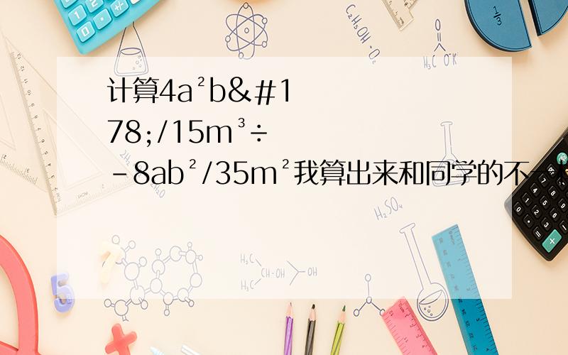 计算4a²b²/15m³÷-8ab²/35m²我算出来和同学的不一样.仔细的朋友.帮我算算吧