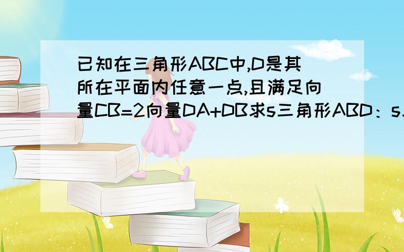 已知在三角形ABC中,D是其所在平面内任意一点,且满足向量CB=2向量DA+DB求s三角形ABD：s三角形BCD