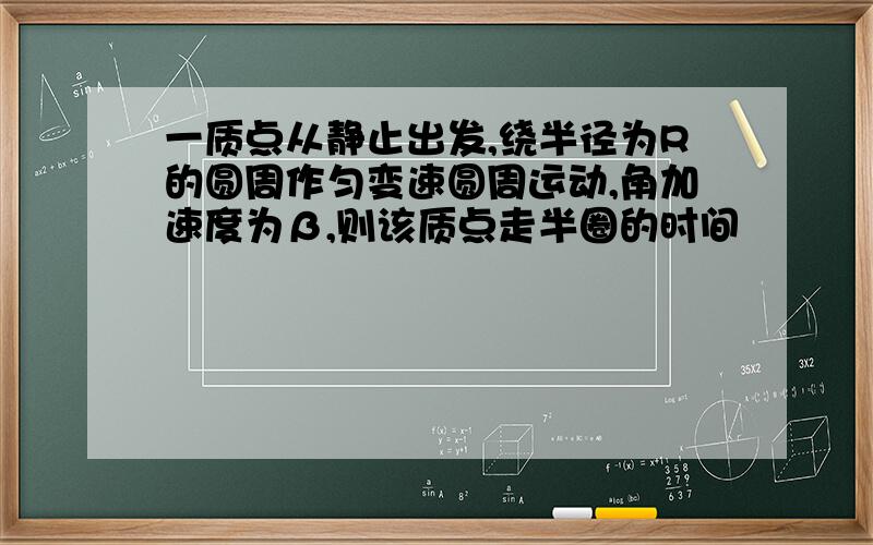 一质点从静止出发,绕半径为R的圆周作匀变速圆周运动,角加速度为β,则该质点走半圈的时间