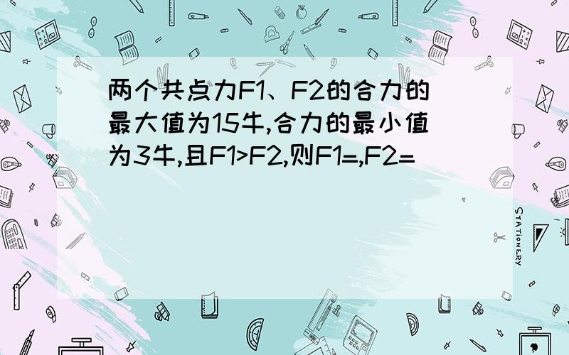 两个共点力F1、F2的合力的最大值为15牛,合力的最小值为3牛,且F1>F2,则F1=,F2=