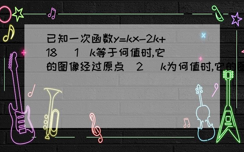 已知一次函数y=kx-2k+18( 1)k等于何值时,它的图像经过原点(2) k为何值时,它的图像经过点(0,-2);(3) k为何值时,它的图像平行于直线y=-x(4） k为何值时,y随x的增大而减小