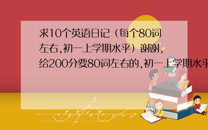 求10个英语日记（每个80词左右,初一上学期水平）谢谢,给200分要80词左右的,初一上学期水平