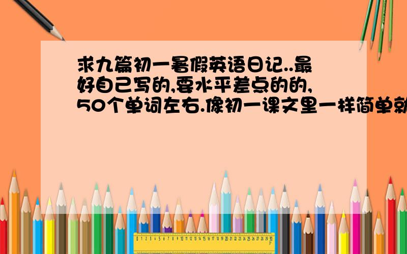 求九篇初一暑假英语日记..最好自己写的,要水平差点的的,50个单词左右.像初一课文里一样简单就行一共要9篇