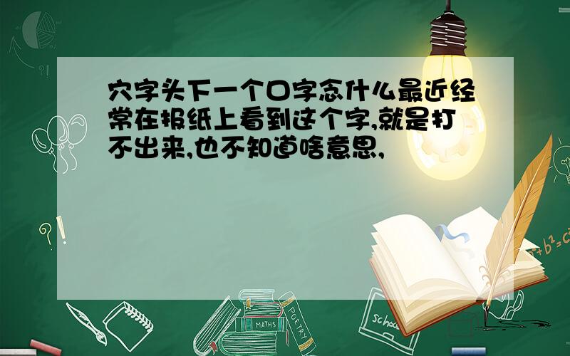 穴字头下一个口字念什么最近经常在报纸上看到这个字,就是打不出来,也不知道啥意思,