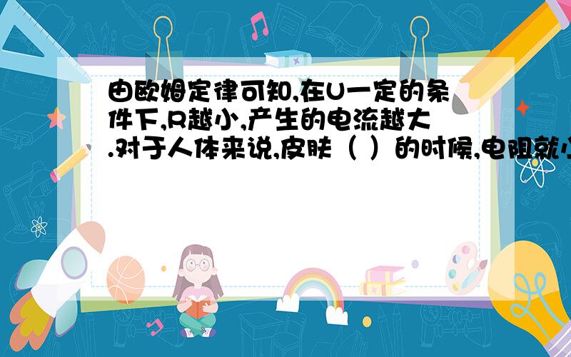 由欧姆定律可知,在U一定的条件下,R越小,产生的电流越大.对于人体来说,皮肤（ ）的时候,电阻就小些.如果用湿手插拔插头,开关电灯等,极易使水流入插座和开关内,使电线和（ ）接通,造成危