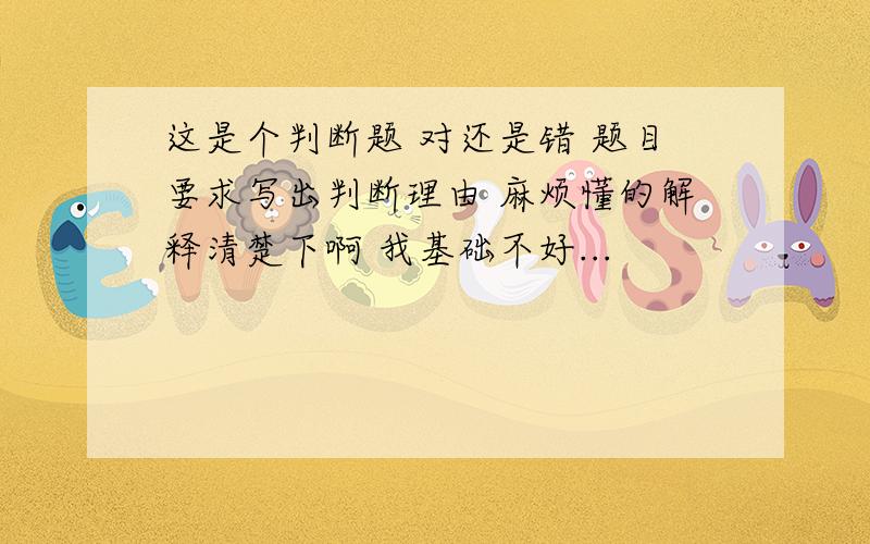 这是个判断题 对还是错 题目要求写出判断理由 麻烦懂的解释清楚下啊 我基础不好...