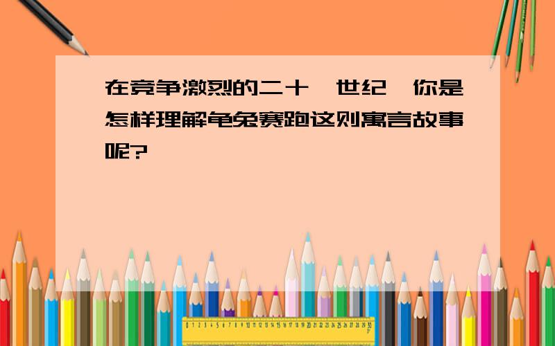 在竞争激烈的二十一世纪,你是怎样理解龟兔赛跑这则寓言故事呢?