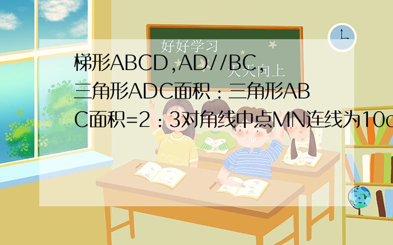 梯形ABCD,AD//BC,三角形ADC面积：三角形ABC面积=2：3对角线中点MN连线为10cm求两底