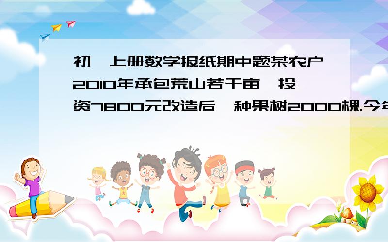 初一上册数学报纸期中题某农户2010年承包荒山若干亩,投资7800元改造后,种果树2000棵.今年水果产量为18000千克,此水果在市场上每千克售价a元,在果园每千克售b元（b