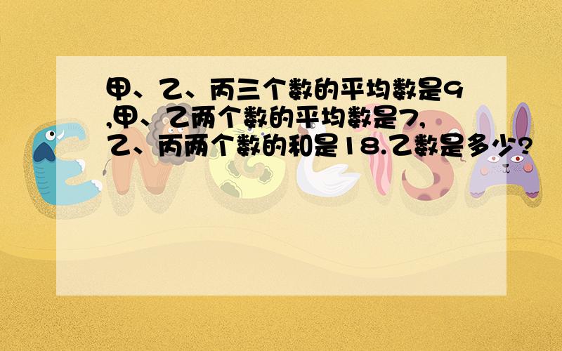 甲、乙、丙三个数的平均数是9,甲、乙两个数的平均数是7,乙、丙两个数的和是18.乙数是多少?