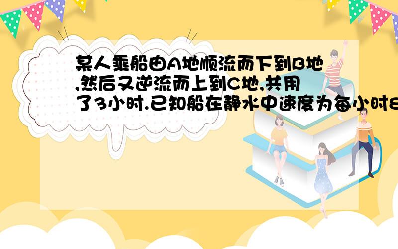 某人乘船由A地顺流而下到B地,然后又逆流而上到C地,共用了3小时.已知船在静水中速度为每小时8千米,水流速度是每小时2千米.若A,C两地距离是20千米.则AB两地距离多少千米?(C在A、B之间）