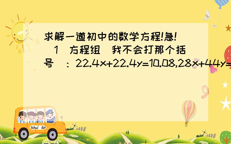 求解一道初中的数学方程!急!(1)方程组（我不会打那个括号）：22.4x+22.4y=10.08,28x+44y=15(2)(x/22.4)*20+*39=11.88  拜托拉!各位路过高手顺手帮帮忙吧  我会加分的!