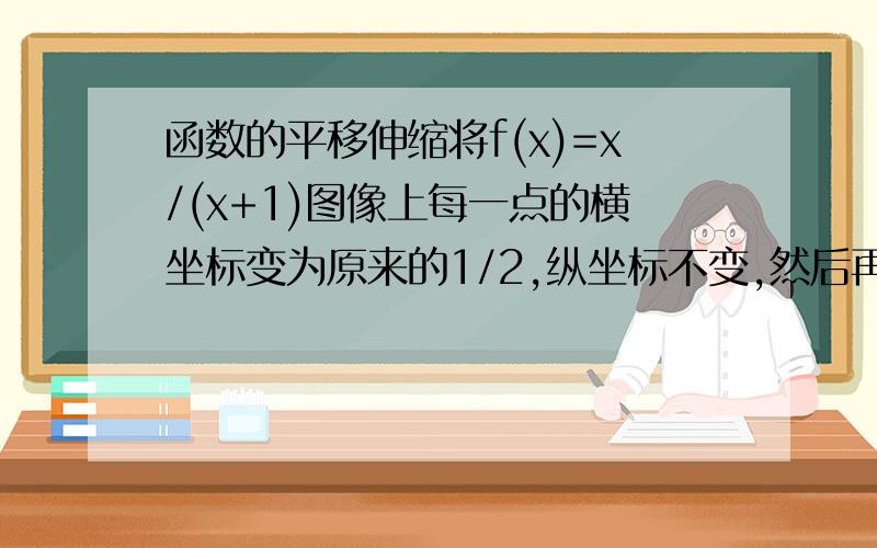 函数的平移伸缩将f(x)=x/(x+1)图像上每一点的横坐标变为原来的1/2,纵坐标不变,然后再将所得图像向左平移一个单位,则最后所的图像的函数表达式是——（要有过程的!）