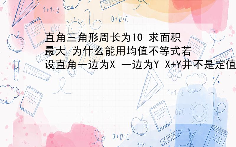 直角三角形周长为10 求面积最大 为什么能用均值不等式若设直角一边为X 一边为Y X+Y并不是定值啊 x＋y＋√（x^2+y^2）＝10≥2√（xy）＋√（2xy）为什么可以用均值不等式