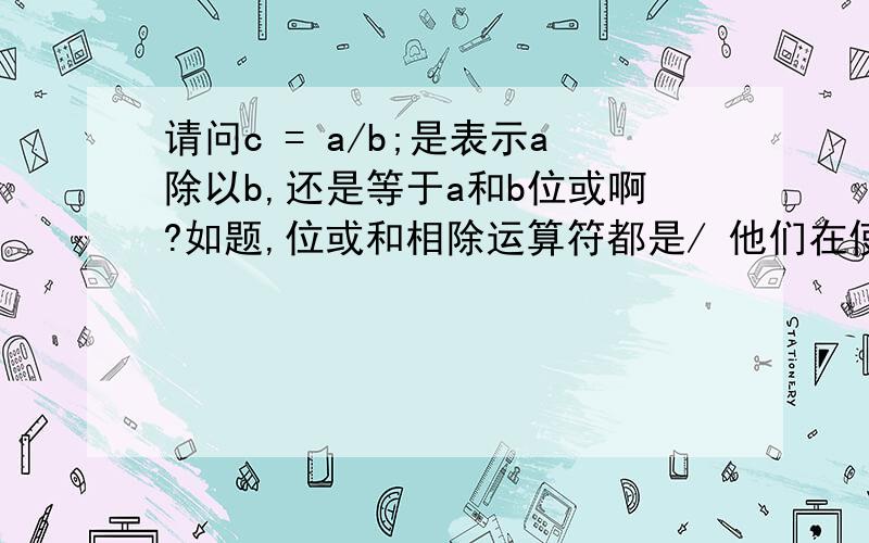 请问c = a/b;是表示a除以b,还是等于a和b位或啊?如题,位或和相除运算符都是/ 他们在使用的方式上有什么区别呢?怎么去判断是 位或 还是 相除