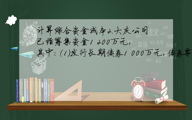 计算综合资金成本2．大庆公司已经筹集资金1 200万元,其中：（1）发行长期债券1 000万元,债券票面利息率为12%,发行费用为3%,所得税率33%.（2）发行优先股票100万元,筹资费率4%,每年支付股利12%.