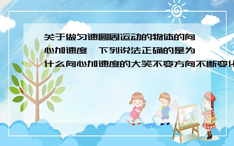 关于做匀速圆周运动的物体的向心加速度,下列说法正确的是为什么向心加速度的大笑不变方向不断变化啊我觉得大小和方向都不变啊 向心加速度的方向不是指向圆心么。为什么还会变啊