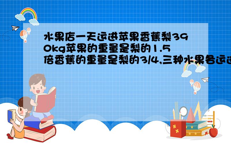 水果店一天运进苹果香蕉梨390kg苹果的重量是梨的1.5倍香蕉的重量是梨的3/4,三种水果各运进多少千克?