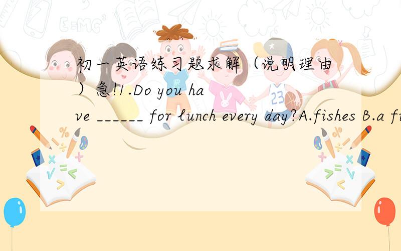 初一英语练习题求解（说明理由）急!1.Do you have ______ for lunch every day?A.fishes B.a fish C.fish D.a fishes2.I have ______ .It‘s ______ .A.orange；orange B.an orange；an orange C.an orange；orange D.orange；an orange3.I’m th