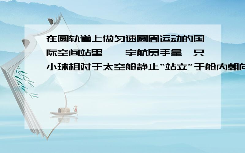 在圆轨道上做匀速圆周运动的国际空间站里,一宇航员手拿一只小球相对于太空舱静止“站立”于舱内朝向地球一侧的“地面”上,如图所示.下列说法正确的是 A．宇航员相对于地球的速度介