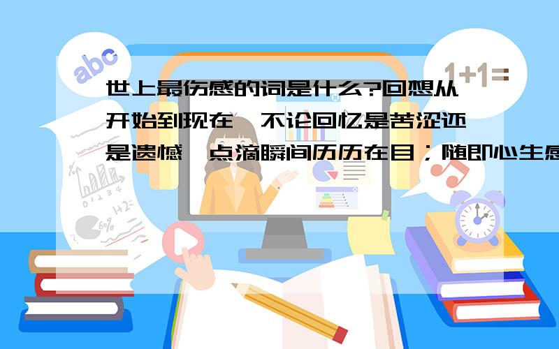 世上最伤感的词是什么?回想从开始到现在,不论回忆是苦涩还是遗憾,点滴瞬间历历在目；随即心生感激.我感谢那个男子,在最冷的冬天一路陪我走过,给我温暖的陪伴与呵护；我的男子,他的微