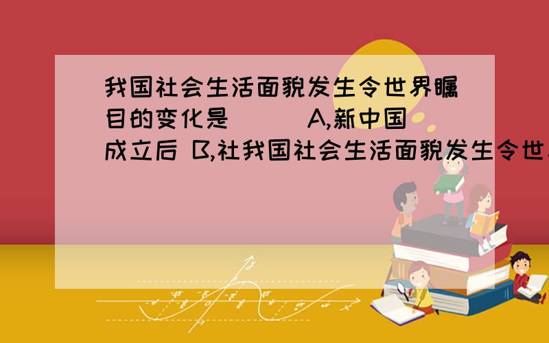 我国社会生活面貌发生令世界瞩目的变化是（ ） A,新中国成立后 B,社我国社会生活面貌发生令世界瞩目的变化是（ ） A,新中国成立后 B,社会主义制度确立后 C,“文化制度改革”期间 D,改革