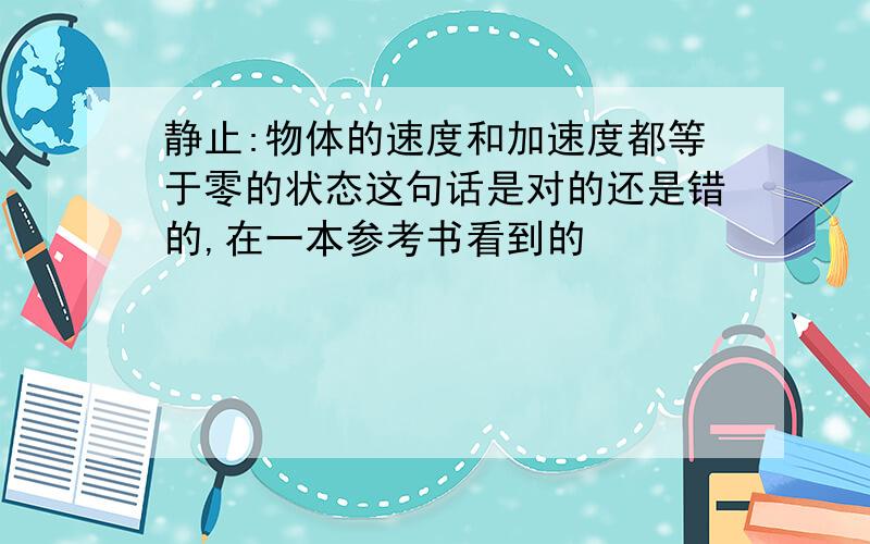 静止:物体的速度和加速度都等于零的状态这句话是对的还是错的,在一本参考书看到的