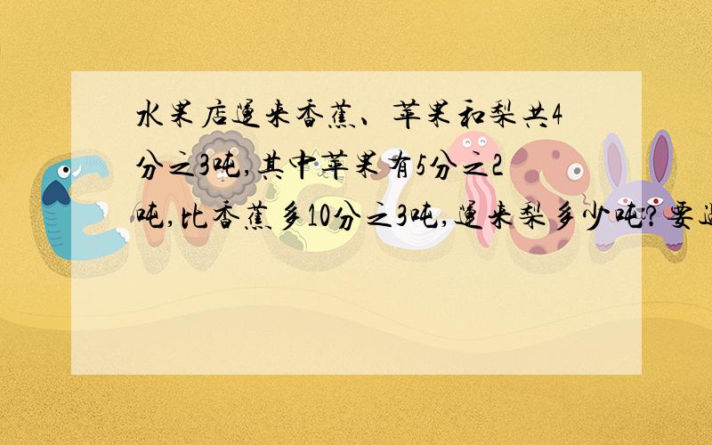 水果店运来香蕉、苹果和梨共4分之3吨,其中苹果有5分之2吨,比香蕉多10分之3吨,运来梨多少吨?要过程!要算式!急!