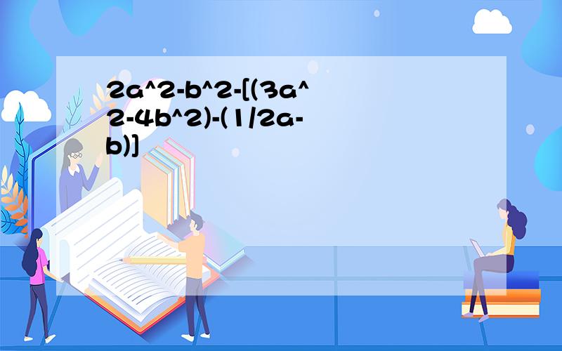 2a^2-b^2-[(3a^2-4b^2)-(1/2a-b)]