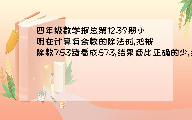 四年级数学报总第1239期小明在计算有余数的除法时,把被除数753错看成573,结果商比正确的少,余数比正确的多6,正确的商和余数是多少?