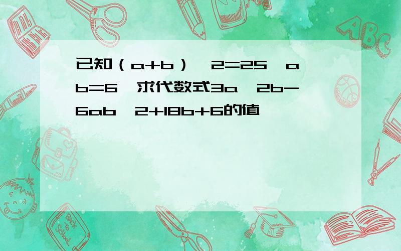 已知（a+b）^2=25,ab=6,求代数式3a^2b-6ab^2+18b+6的值