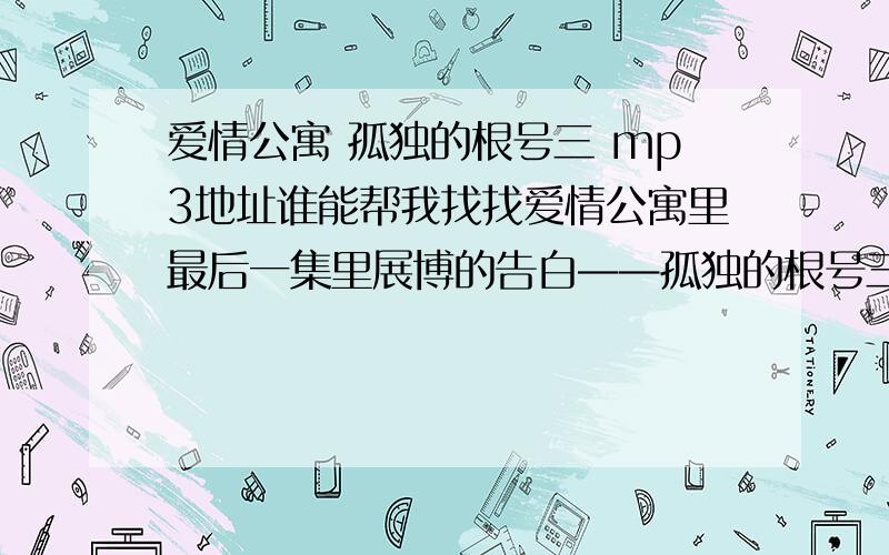 爱情公寓 孤独的根号三 mp3地址谁能帮我找找爱情公寓里最后一集里展博的告白——孤独的根号三那一段音频,MP3格式的可以做背景音乐的哪种，要正确的地址就行，