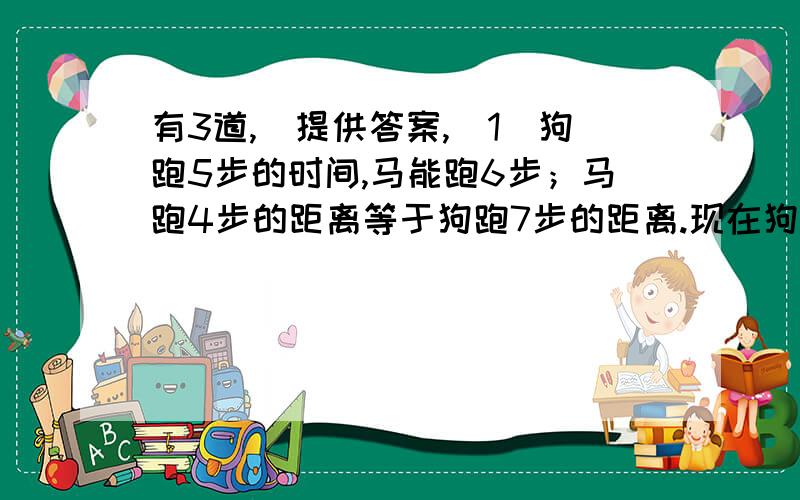 有3道,（提供答案,（1）狗跑5步的时间,马能跑6步；马跑4步的距离等于狗跑7步的距离.现在狗跑了55米,马才开始追,请问狗再跑多少米,马才能追上狗?（答案50米,（2）小张在水中逆流游泳,于A点