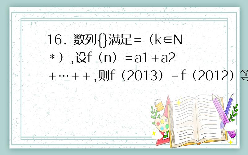 16．数列{}满足＝（k∈N﹡）,设f（n）＝a1＋a2＋…＋＋,则f（2013）－f（2012）等于___