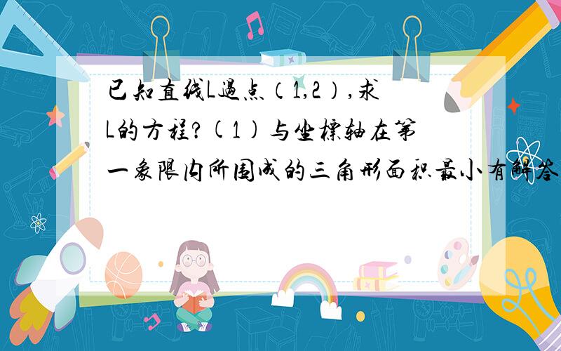 已知直线L过点（1,2）,求L的方程?(1)与坐标轴在第一象限内所围成的三角形面积最小有解答过程..急需!