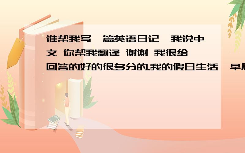 谁帮我写一篇英语日记,我说中文 你帮我翻译 谢谢 我很给回答的好的很多分的.我的假日生活  早晨，我懒懒的从床上爬起来吃饭、刷牙、洗脸，在镜子前面照照镜子说一句“哎呦，不错噢~