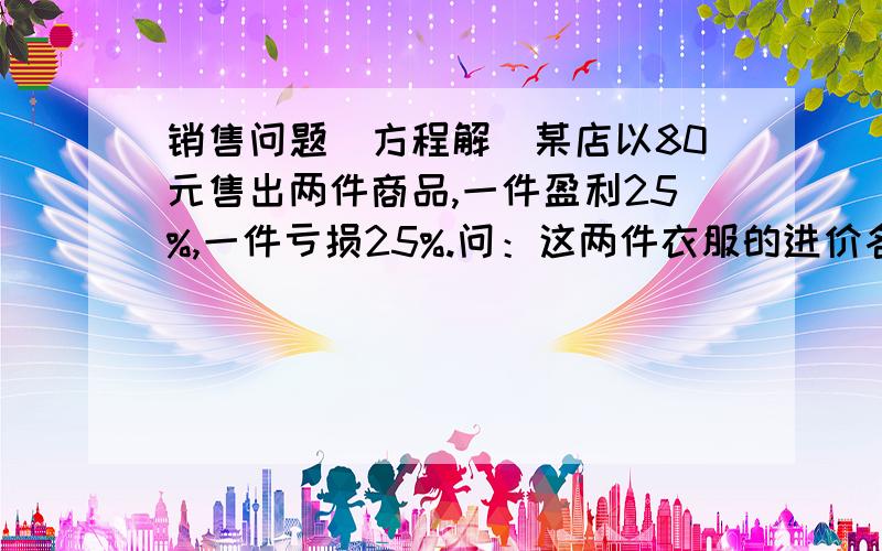 销售问题（方程解）某店以80元售出两件商品,一件盈利25%,一件亏损25%.问：这两件衣服的进价各多少?